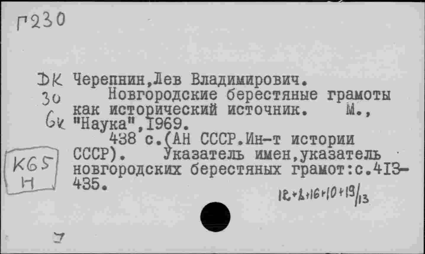 ﻿Г 2?> О
Зо
6z
Черепнин,Лев Владимирович.
Новгородские берестяные грамоты как исторический источник. М., ’’Наука", 1969.
438 с.(АН СССР.Ин-т истории СССР). Указатель имен,указатель новгородских берестяных грамот:с.413-
435 •	|t4.lM0»ß/ß